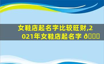 女鞋店起名字比较旺财,2021年女鞋店起名字 🐟